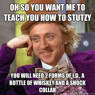 oh so you want me to teach you how to STUTZY you will need 2 forms of I.D., a bottle of whiskey and a shock collar  Condescending Wonka