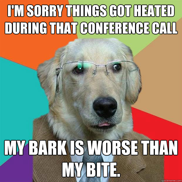 I'm sorry things got heated during that conference call My bark is worse than my bite.  Business Dog