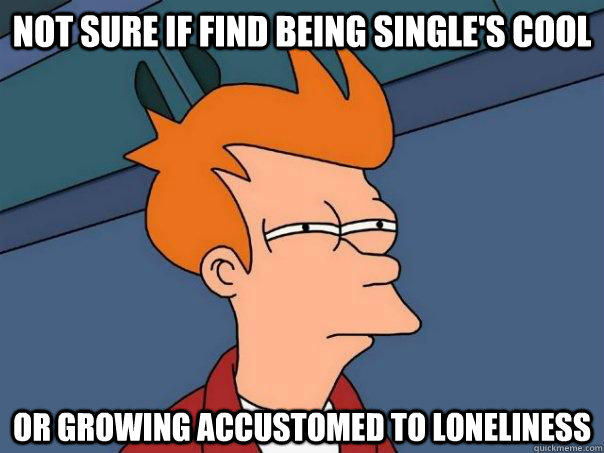 Not sure if find being single's cool  Or growing accustomed to loneliness - Not sure if find being single's cool  Or growing accustomed to loneliness  Futurama Fry