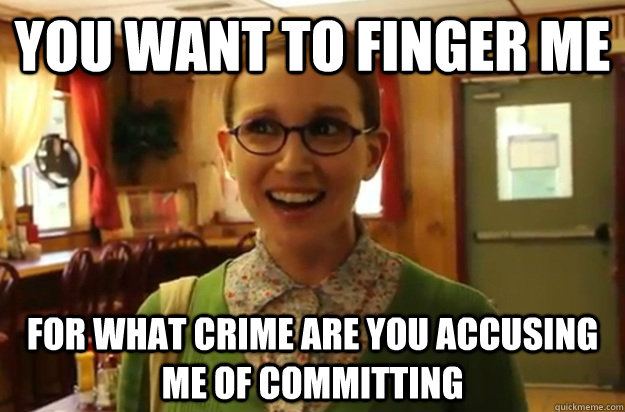 YOU WANT TO FINGER ME for what crime are you accusing me of committing  Sexually Oblivious Female