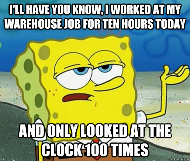 I'll have you know, I worked at my warehouse job for ten hours today And only looked at the clock 100 times - I'll have you know, I worked at my warehouse job for ten hours today And only looked at the clock 100 times  Tough Spongebob