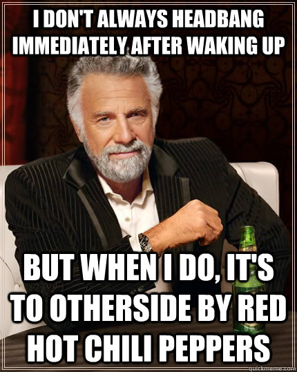 I don't always headbang immediately after waking up but when I do, it's to Otherside by red hot chili peppers  The Most Interesting Man In The World