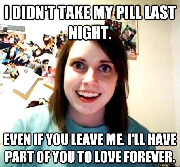 I didn't take my pill last night. Even if you leave me. I'll have part of you to love forever. - I didn't take my pill last night. Even if you leave me. I'll have part of you to love forever.  Overly Attached Girlfriend