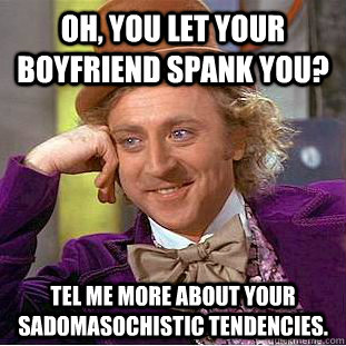 Oh, you let your boyfriend spank you? Tel me more about your sadomasochistic tendencies.  Condescending Wonka