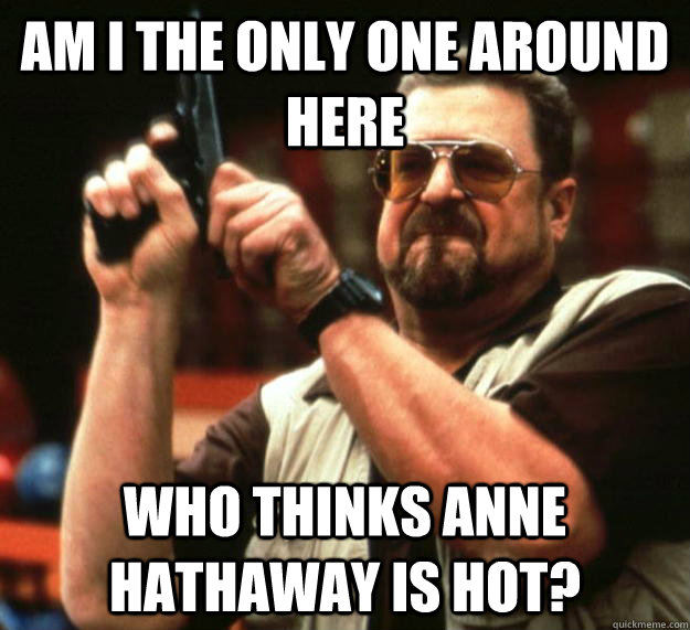 am I the only one around here who thinks anne hathaway is hot?  Angry Walter