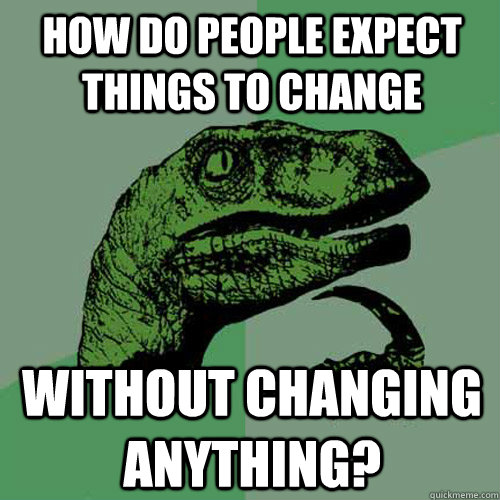 How do people expect things to change without changing anything?  Philosoraptor