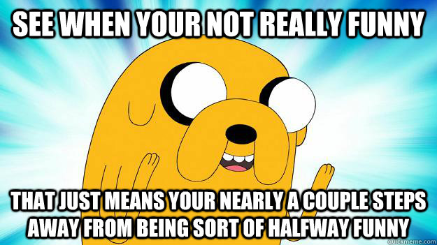 see when your not really funny  that just means your nearly a couple steps away from being sort of halfway funny  Jake The Dog