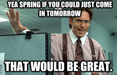 Yea spring if you could just come in tomorrow That would be great.  Office Space