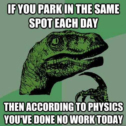 IF YOU PARK IN THE SAME SPOT EACH DAY THEN ACCORDING TO PHYSICS YOU'VE DONE NO WORK TODAY - IF YOU PARK IN THE SAME SPOT EACH DAY THEN ACCORDING TO PHYSICS YOU'VE DONE NO WORK TODAY  Philosoraptor