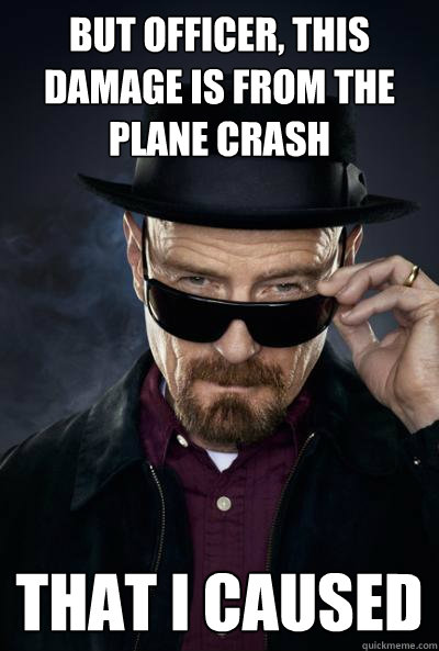 But Officer, This damage is from the plane crash That I caused  SCUMBAG WALTER WHITE