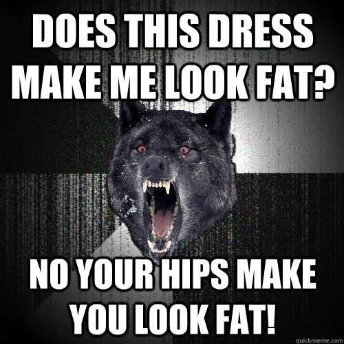 does this dress make me look fat? no your hips make you look fat!  Insanity Wolf