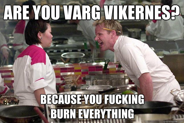 are you varg vikernes? because you fucking
burn everything   Chef Ramsay