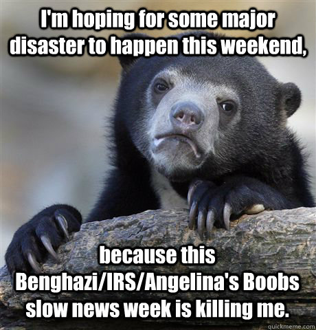 I'm hoping for some major disaster to happen this weekend, because this Benghazi/IRS/Angelina's Boobs slow news week is killing me. - I'm hoping for some major disaster to happen this weekend, because this Benghazi/IRS/Angelina's Boobs slow news week is killing me.  Confession Bear