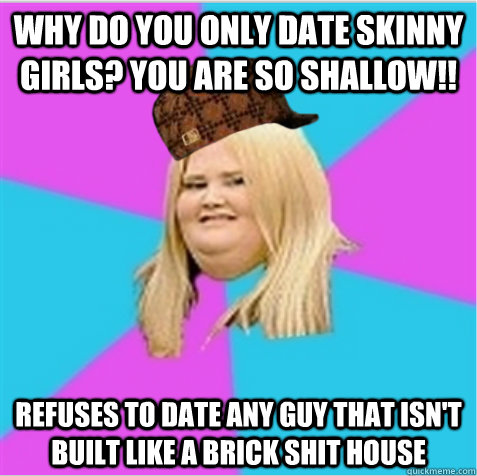 Why do you only date skinny girls? You are so shallow!! Refuses to date any guy that isn't built like a brick shit house - Why do you only date skinny girls? You are so shallow!! Refuses to date any guy that isn't built like a brick shit house  scumbag fat girl