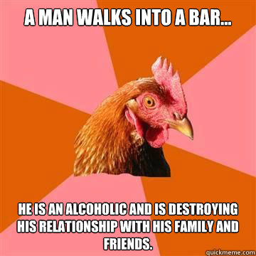 A man walks into a bar... he is an alcoholic and is destroying his relationship with his family and friends.   Anti-Joke Chicken