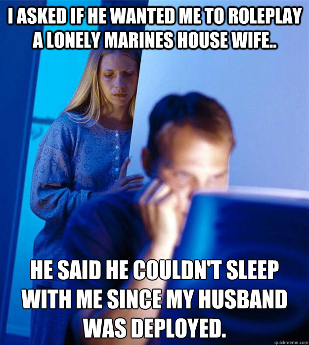 I asked if he wanted me to roleplay a lonely marines house wife..   he said he couldn't sleep with me since my husband was deployed.  - I asked if he wanted me to roleplay a lonely marines house wife..   he said he couldn't sleep with me since my husband was deployed.   Redditors Wife