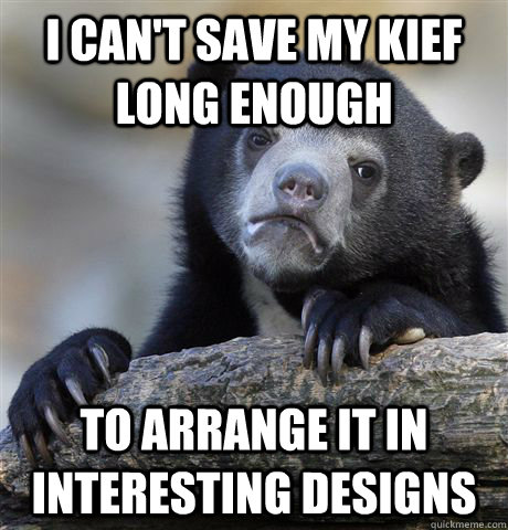 I can't save my kief long enough To arrange it in interesting designs  Confession Bear