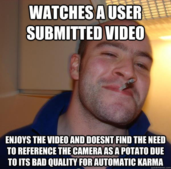 watches a user submitted video enjoys the video and doesnt find the need to reference the camera as a potato due to its bad quality for automatic karma - watches a user submitted video enjoys the video and doesnt find the need to reference the camera as a potato due to its bad quality for automatic karma  Misc