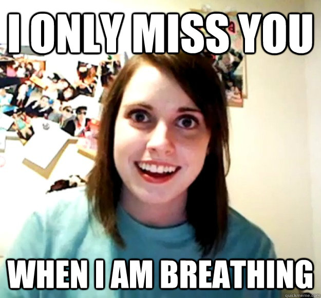 I only miss you When I am breathing  Overly Attached Girlfriend