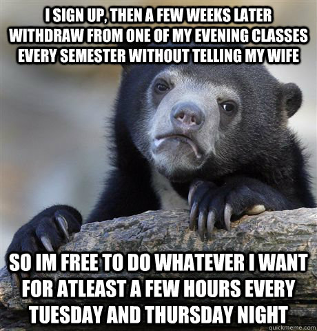 I sign up, then a few weeks later withdraw from one of my evening classes every semester without telling my wife so im free to do whatever i want for atleast a few hours every tuesday and thursday night - I sign up, then a few weeks later withdraw from one of my evening classes every semester without telling my wife so im free to do whatever i want for atleast a few hours every tuesday and thursday night  Confession Bear