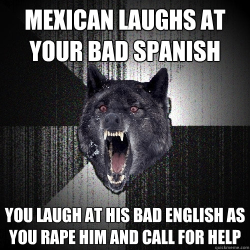 Mexican laughs at your bad spanish You laugh at his bad english as you rape him and call for help  Insanity Wolf