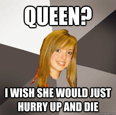 queen? i wish she would just hurry up and die  Musically Oblivious 8th Grader