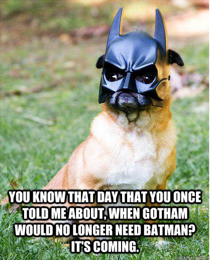 You know that day that you once told me about, when Gotham would no longer need Batman? It's coming.  - You know that day that you once told me about, when Gotham would no longer need Batman? It's coming.   Dark Knight - Am I doing it right