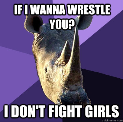 If i wanna wrestle you? I don't fight girls  Sexually Oblivious Rhino