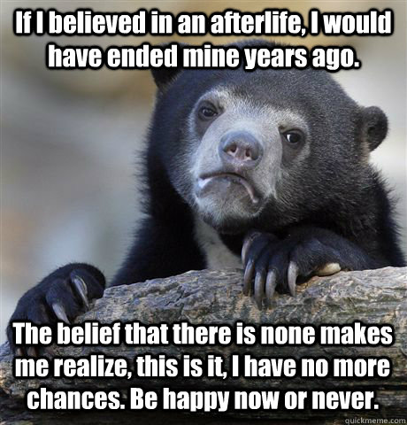 If I believed in an afterlife, I would have ended mine years ago. The belief that there is none makes me realize, this is it, I have no more chances. Be happy now or never. - If I believed in an afterlife, I would have ended mine years ago. The belief that there is none makes me realize, this is it, I have no more chances. Be happy now or never.  Confession Bear