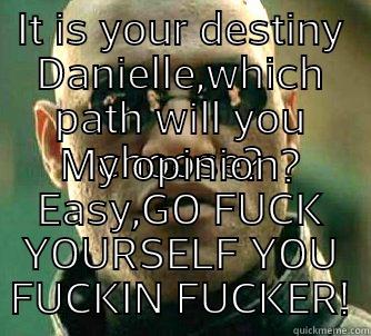 Danielle has to know - IT IS YOUR DESTINY DANIELLE,WHICH PATH WILL YOU CHOOSE? MY OPINION? EASY,GO FUCK YOURSELF YOU FUCKIN FUCKER! Matrix Morpheus