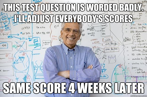 This test question is worded badly.  I'll adjust everybody's scores Same score 4 weeks later - This test question is worded badly.  I'll adjust everybody's scores Same score 4 weeks later  Engineering Professor