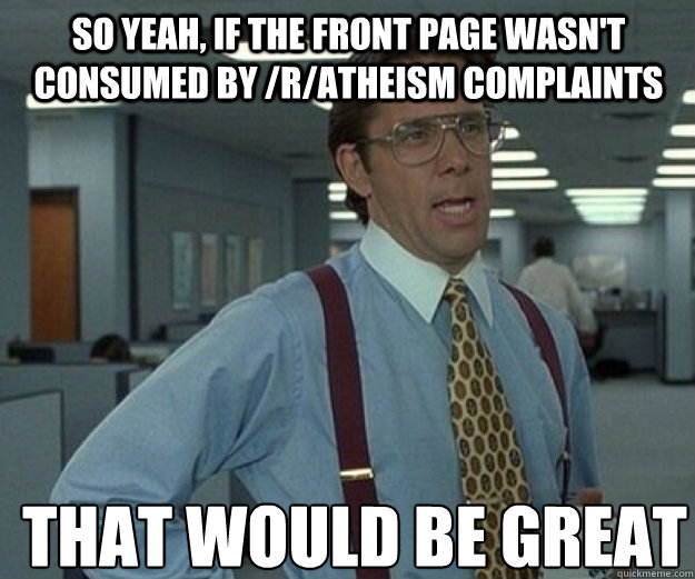 So yeah, if the front page wasn't consumed by /r/atheism complaints THAT WOULD BE GREAT  that would be great