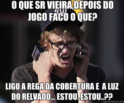 O que sr vieira,depois do jogo faco o que? ligo a rega da cobertura e  a luz do relvado... estou..estou..??  Sad Hipster