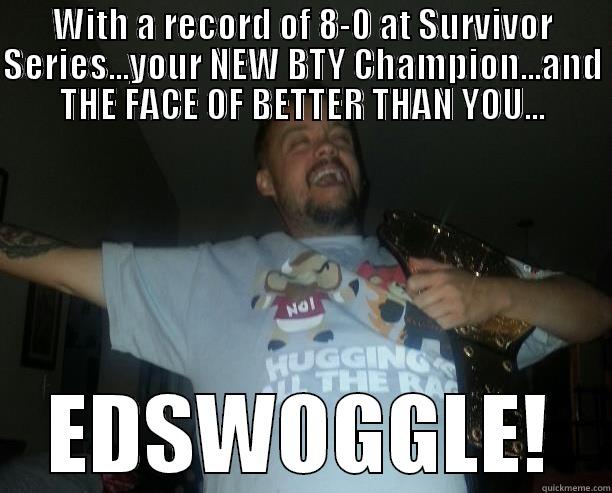 WITH A RECORD OF 8-0 AT SURVIVOR SERIES...YOUR NEW BTY CHAMPION...AND THE FACE OF BETTER THAN YOU... EDSWOGGLE! Misc