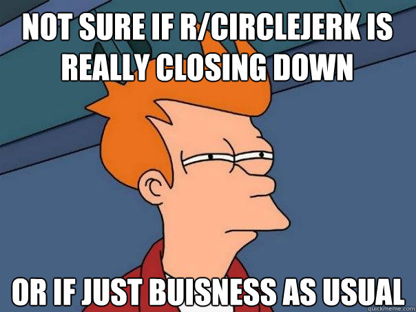 Not sure if r/circlejerk is really closing down Or if just buisness as usual - Not sure if r/circlejerk is really closing down Or if just buisness as usual  Futurama Fry