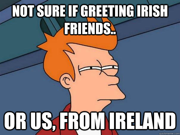 Not sure if greeting Irish friends..  Or us, from Ireland  Futurama Fry