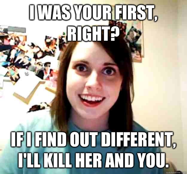 I was your first, right? If I find out different, I'll kill her and you.  Overly Attached Girlfriend