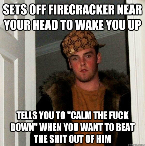 Sets off firecracker near your head to wake you up tells you to 