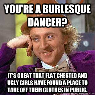 You're a burlesque dancer? It's great that flat chested and ugly girls have found a place to take off their clothes in public. Caption 3 goes here  Condescending Wonka