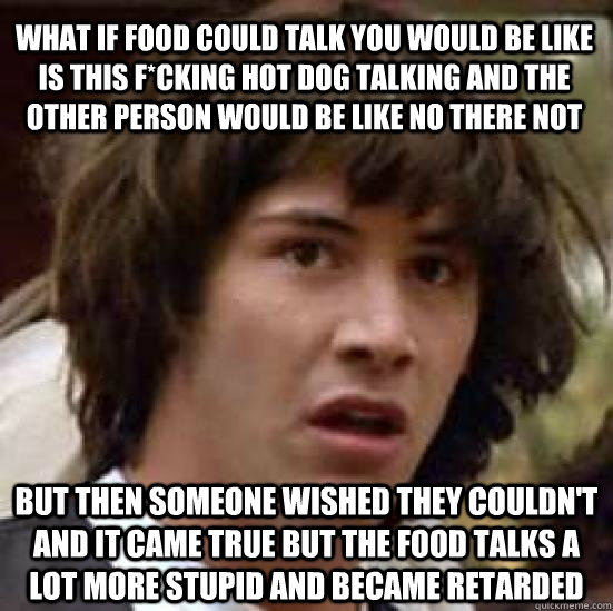 What if food could talk you would be like is this F*CKING Hot dog talking and the other person would be like no there not But then someone wished they couldn't and it came true but the food talks a lot more stupid and became retarded  conspiracy keanu