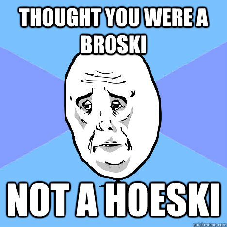 Thought you were a broski not a hoeski  Okay Guy