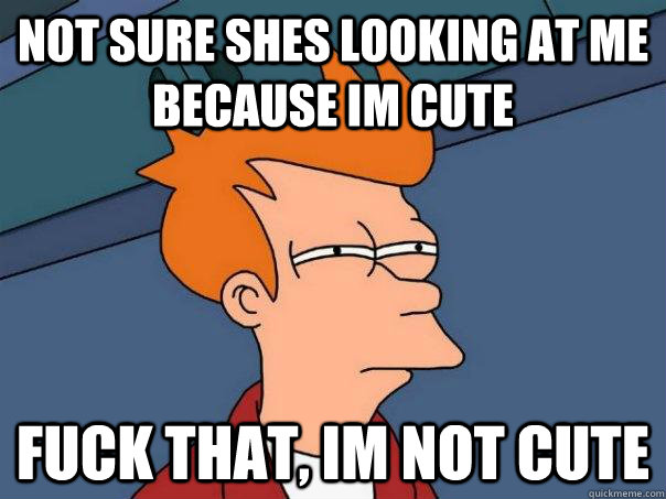 Not sure shes looking at me because im cute Fuck that, im not cute  Futurama Fry