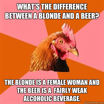 What's the difference between a blonde and a beer? The blonde is a female woman and the beer is a  fairly weak alcoholic beverage.  Anti-Joke Chicken