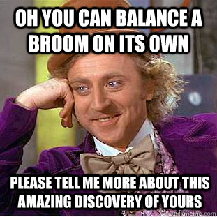 Oh you can balance a broom on its own Please tell me more about this amazing discovery of yours  Condescending Wonka