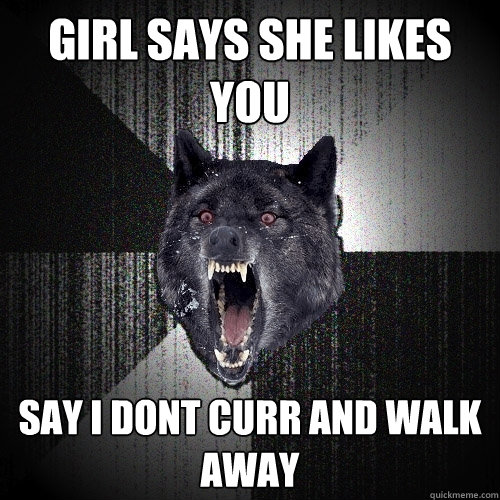 girl says she likes you say i dont curr and walk away  Insanity Wolf