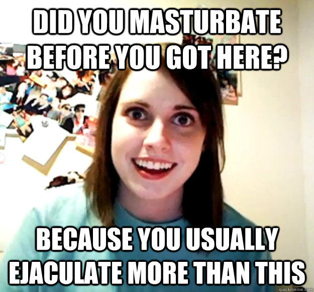 Did you masturbate before you got here? Because you usually ejaculate more than this - Did you masturbate before you got here? Because you usually ejaculate more than this  Overly Attached Girlfriend