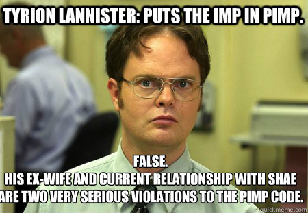 Tyrion lannister: puts the imp in pimp.  False.
His ex-wife and current relationship with Shae are two very serious violations to the Pimp code. - Tyrion lannister: puts the imp in pimp.  False.
His ex-wife and current relationship with Shae are two very serious violations to the Pimp code.  Schrute