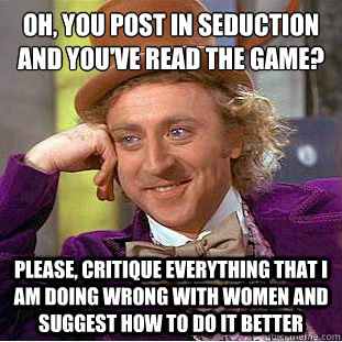 OH, YOU POST IN SEDUCTION AND YOU'VE READ THE GAME?
 Please, CRITIQUE EVERYTHING THAT I AM DOING WRONG WITH WOMEN AND SUGGEST HOW TO DO IT BETTER - OH, YOU POST IN SEDUCTION AND YOU'VE READ THE GAME?
 Please, CRITIQUE EVERYTHING THAT I AM DOING WRONG WITH WOMEN AND SUGGEST HOW TO DO IT BETTER  Condescending Wonka