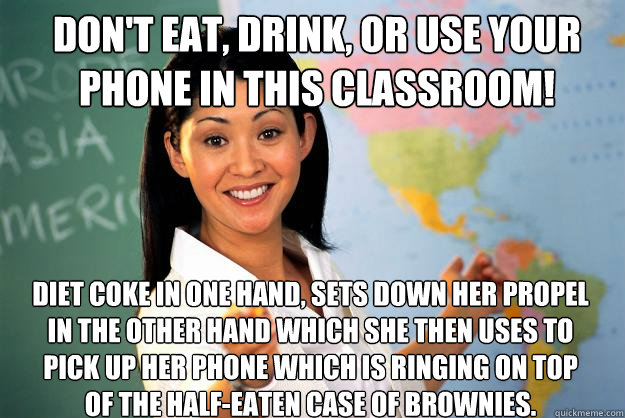 Don't eat, drink, or use your phone in this classroom! Diet coke in one hand, sets down her propel in the other hand which she then uses to pick up her phone which is ringing on top of the half-eaten case of brownies.  Unhelpful High School Teacher