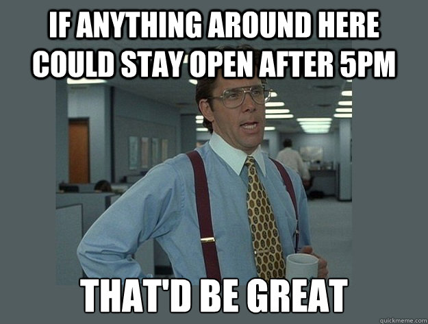 If anything around here could stay open after 5pm  That'd be great  Office Space Lumbergh